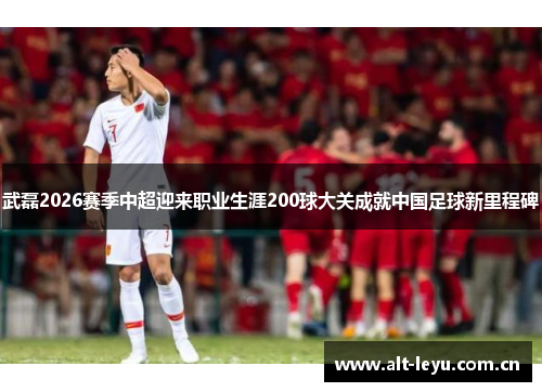 武磊2026赛季中超迎来职业生涯200球大关成就中国足球新里程碑